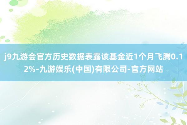 j9九游会官方历史数据表露该基金近1个月飞腾0.12%-九游娱乐(中国)有限公司-官方网站