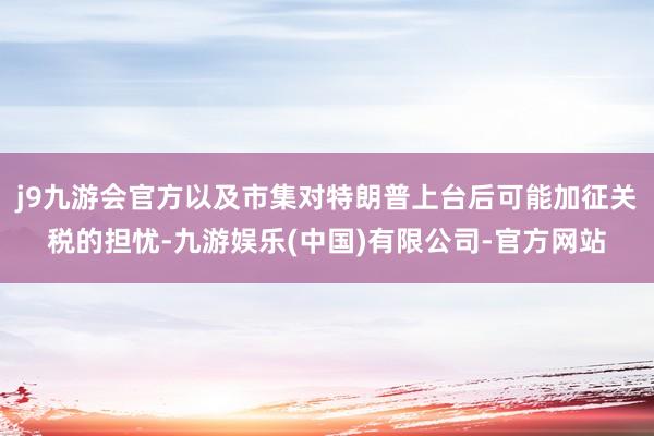 j9九游会官方以及市集对特朗普上台后可能加征关税的担忧-九游娱乐(中国)有限公司-官方网站