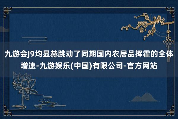 九游会J9均显赫跳动了同期国内农居品挥霍的全体增速-九游娱乐(中国)有限公司-官方网站