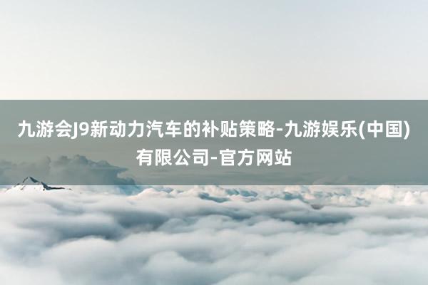 九游会J9新动力汽车的补贴策略-九游娱乐(中国)有限公司-官方网站