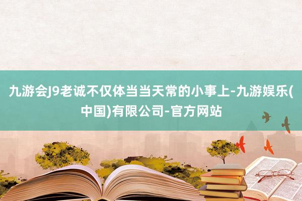 九游会J9老诚不仅体当当天常的小事上-九游娱乐(中国)有限公司-官方网站