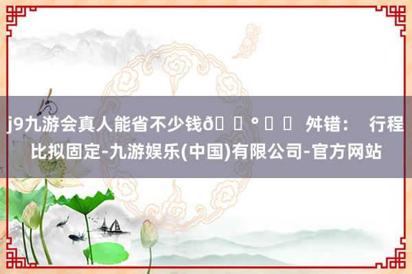 j9九游会真人能省不少钱💰 ⚠️ 舛错：  行程比拟固定-九游娱乐(中国)有限公司-官方网站