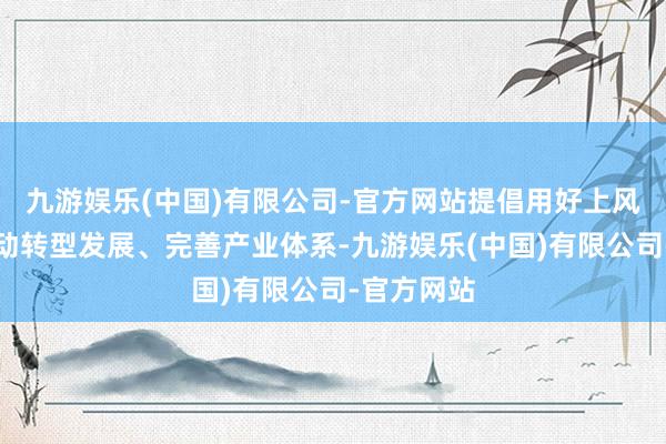 九游娱乐(中国)有限公司-官方网站提倡用好上风资源、激动转型发展、完善产业体系-九游娱乐(中国)有限公司-官方网站